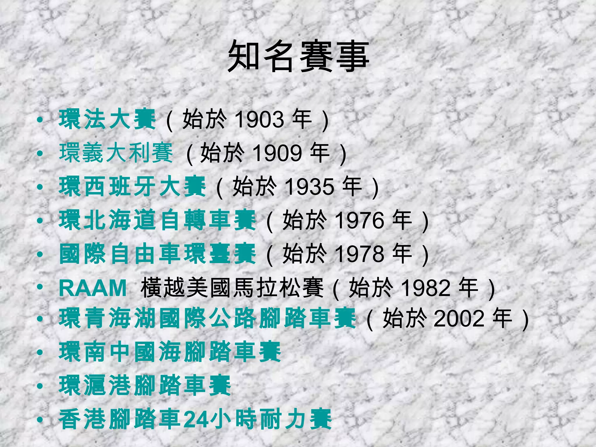 知名賽事 環法大賽 （始於 1903 年）  環義大利賽   ( 始於 1909 年）  環西班牙大賽 （始於 1935 年）  環北海道自轉車賽 （始於 1976 年）  國際自由車環臺賽 （始於 1978 年）  RAAM   橫越美國馬拉松賽（始於 1982 年）  環青海湖國際公路腳踏車賽 （始於 2002 年）  環南中國海腳踏車賽   環滬港腳踏車賽   香港腳踏車 24 小時耐力賽   