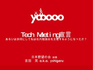 Tech Meeting 宣言 あるいは如何にして私は社内勉強会を主催するようになったか？ 日本野望の会  総裁 吉田　茂   a.k.a.   yshigeru 