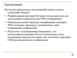 Заключение На основе проведенных исследований можно сделать следующие выводы: Разработанный критерий  JQ  может использоваться для неэталонной оценки качества  JPEG  изображений . Рекомендательный характер спецификации стандарта  JPEG  позволяет проводить оптимизацию этапа кодирования изображений. Результаты моделирования показывают, что использование критерия  JQ  для оптимизации этапа кодирования предпочтительнее чем эталонного критерия СКО восстановленного изображения.  16 
