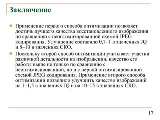 Заключение Применение первого способа оптимизации позволяет достичь лучшего качества восстановленного изображения по сравнению с неоптимизированной схемой  JPEG  кодирования. Улучшение составило 0,7–1 в значениях  JQ  и 8–10 в значениях СКО.  Поскольку второй способ оптимизации учитывает участки различной детальности на изображении, качество его работы выше не только по сравнению с неоптимизированной, но и с первой оптимизированной схемой  JPEG  кодирования. Применение второго способа оптимизации позволило улучшить качество изображений на 1–1,5 в значениях  JQ  и на 10–15 в значениях СКО. 17 