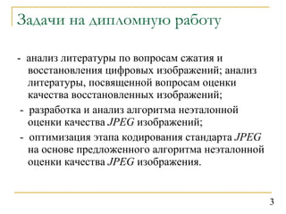 Задачи на дипломную работу -  анализ литературы по вопросам сжатия и восстановления цифровых изображений; анализ литературы, посвященной вопросам оценки качества восстановленных изображений; -  разработка и анализ алгоритма неэталонной оценки качества  JPEG   изображений; -  оптимизация этапа кодирования стандарта  JPEG  на основе предложенного алгоритма неэталонной оценки качества  JPEG  изображения.   3 