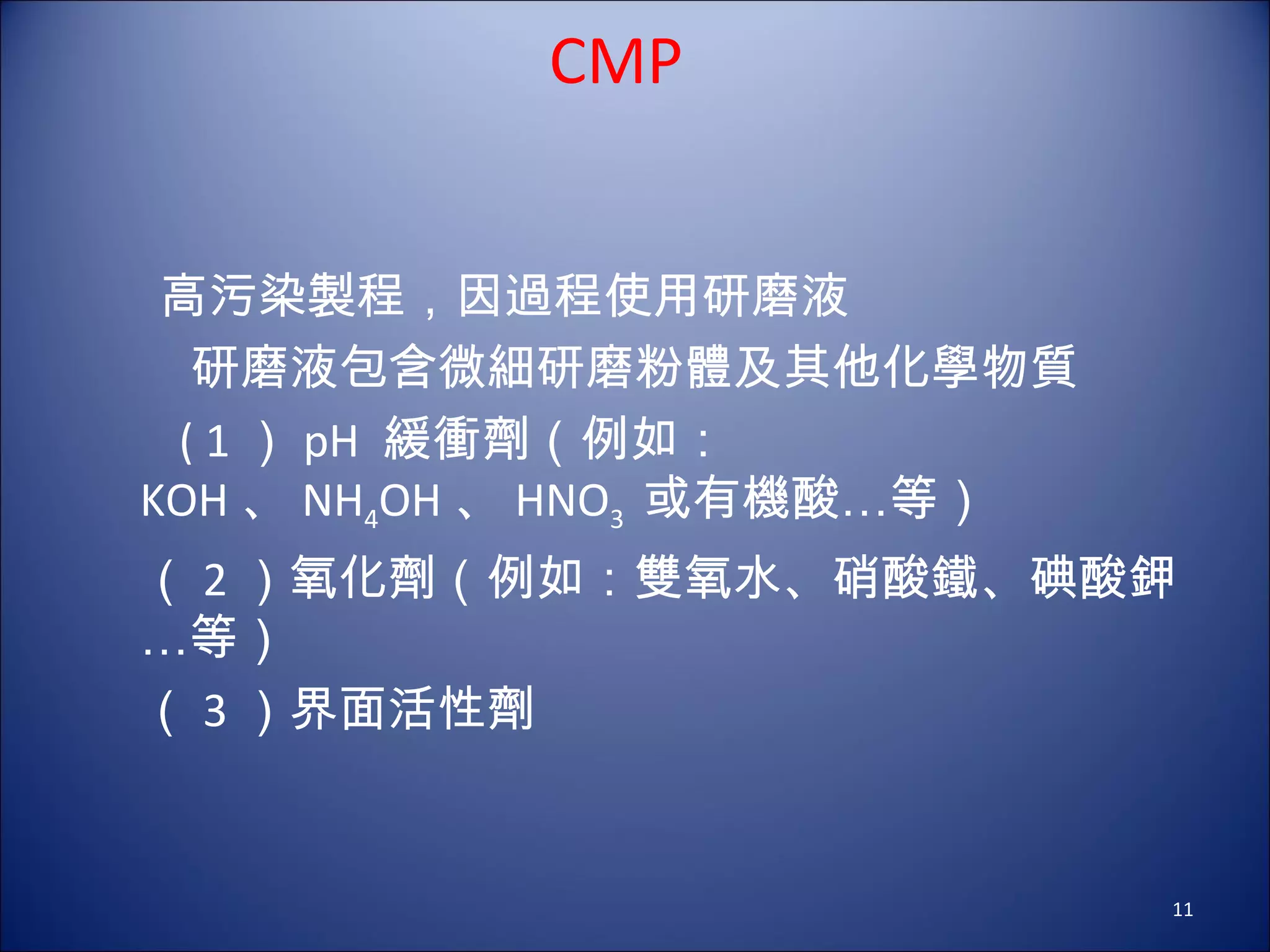 CMP 高污染製程，因過程使用研磨液 　　研磨液包含微細研磨粉體及其他化學物質 　 ( 1 ） pH  緩衝劑（例如： KOH 、 NH 4 OH 、 HNO 3  或有機酸…等） 　（ 2 ）氧化劑（例如：雙氧水、硝酸鐵、碘酸鉀…等） 　（ 3 ）界面活性劑 