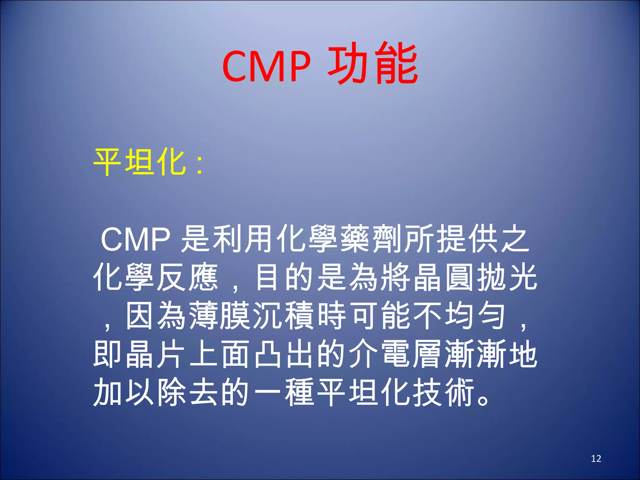 平坦化 :  CMP 是利用化學藥劑所提供之化學反應，目的是為將晶圓拋光，因為薄膜沉積時可能不均勻，即晶片上面凸出的介電層漸漸地加以除去的一種平坦化技術。 CMP 功能 