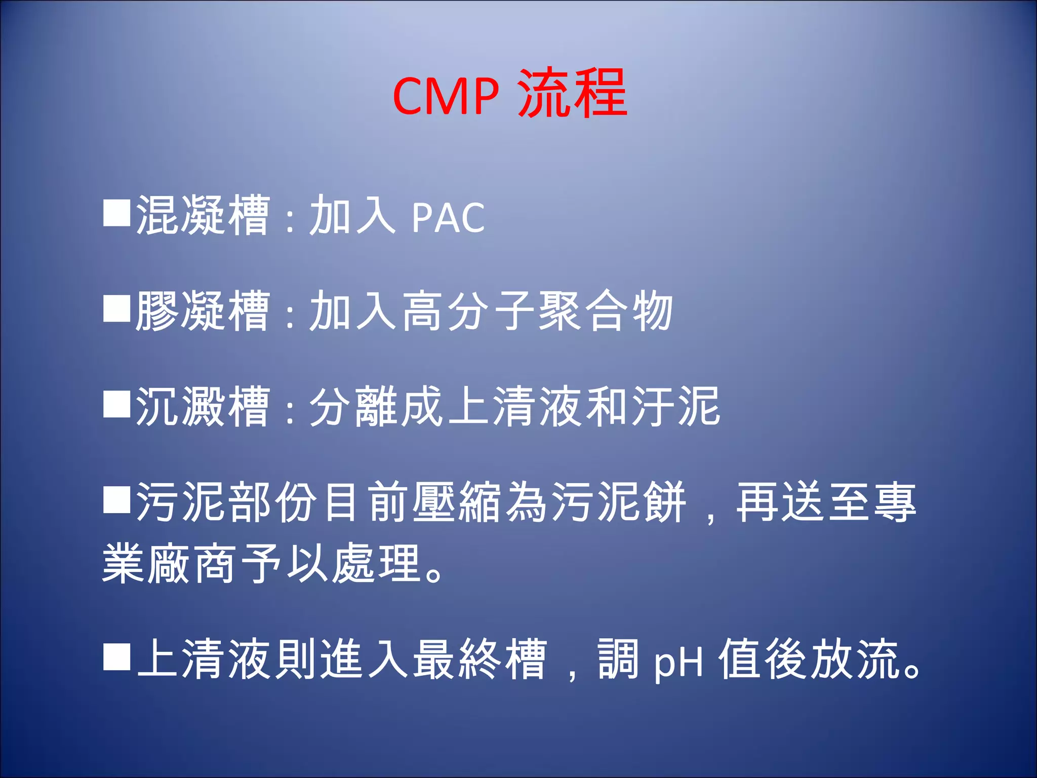 CMP 流程 混凝槽 : 加入 PAC 膠凝槽 : 加入高分子聚合物 沉澱槽 : 分離成上清液和汙泥 污泥部份目前壓縮為污泥餅，再送至專 業廠商予以處理。 上清液則進入最終槽，調 pH 值後放流。 