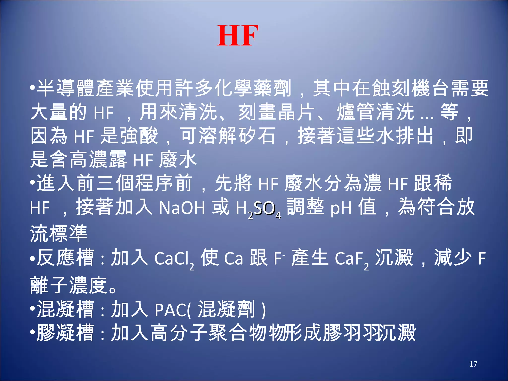 HF 半導體產業使用許多化學藥劑，其中在蝕刻機台需要大量的 HF ，用來清洗、刻畫晶片、爐管清洗 ... 等，因為 HF 是強酸，可溶解矽石，接著這些水排出，即是含高濃露 HF 廢水 進入前三個程序前，先將 HF 廢水分為濃 HF 跟稀 HF ，接著加入 NaOH 或 H 2 SO 4 調整 pH 值，為符合放流標準 反應槽 : 加入 CaCl 2 使 Ca 跟 F - 產生 CaF 2 沉澱，減少 F 離子濃度。 混凝槽 : 加入 PAC( 混凝劑 ) 膠凝槽 : 加入高分子聚合物  形成膠羽  沉澱 