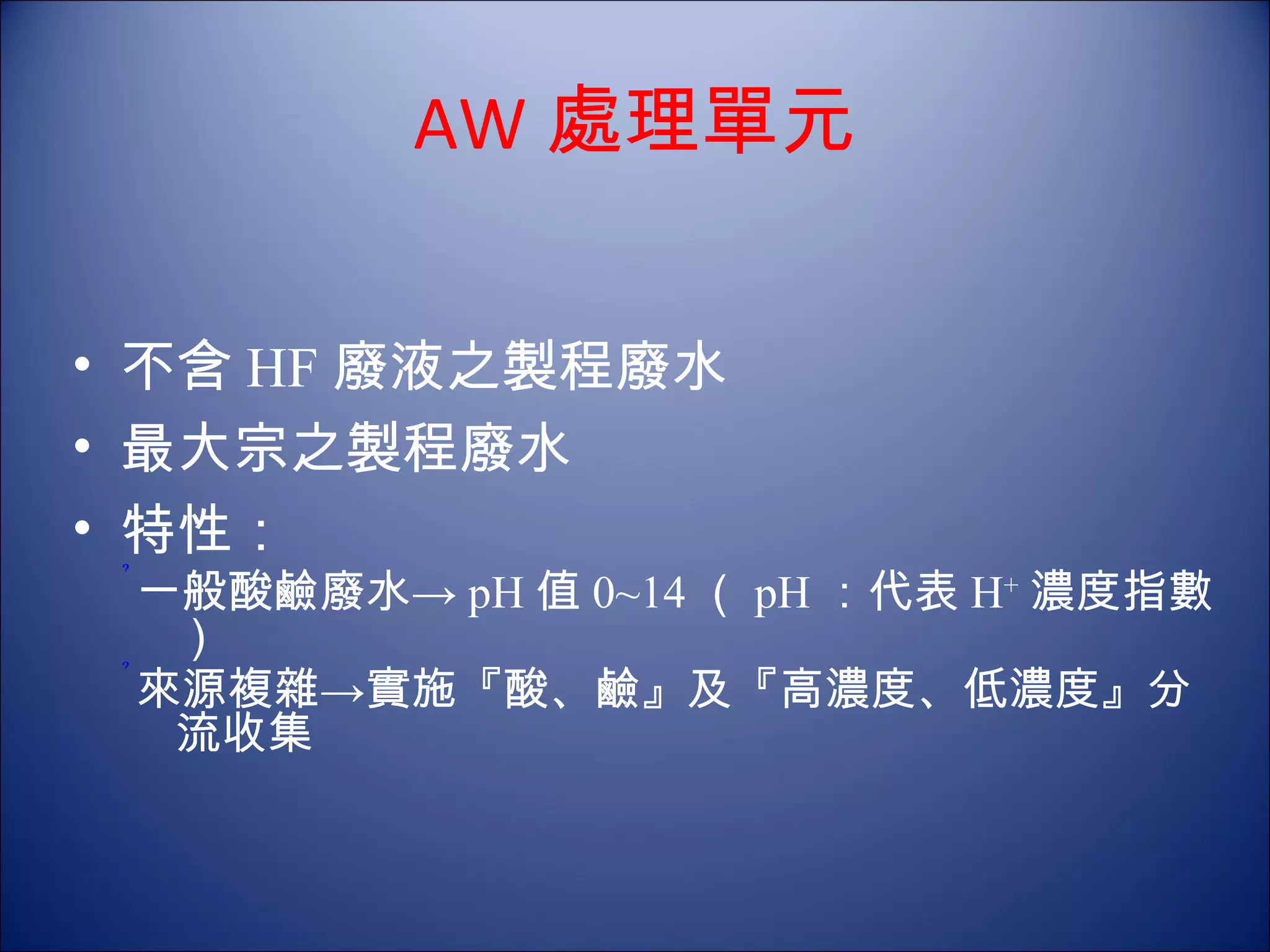 AW 處理單元 不含 HF 廢液之製程廢水 最大宗之製程廢水 特性： 一般酸鹼廢水-> pH 值 0~14 （ pH ：代表 H + 濃度指數） 來源複雜->實施『酸、鹼』及『高濃度、低濃度』分流收集 