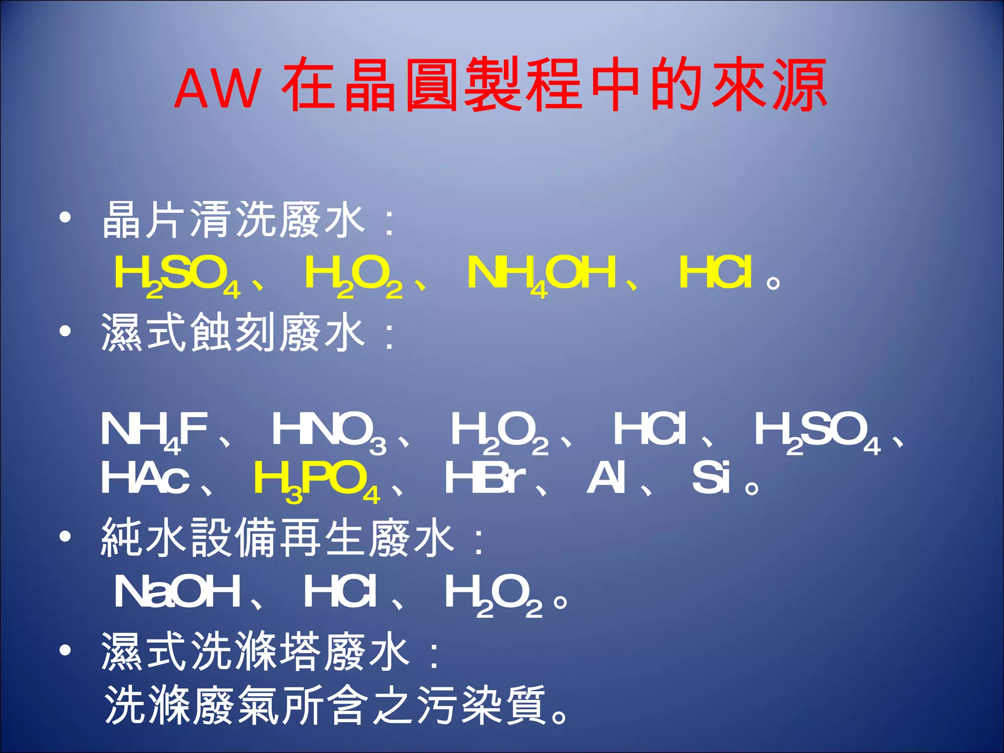 AW 在晶圓製程中的來源 晶片清洗廢水： 　 H 2 SO 4 、 H 2 O 2 、 NH 4 OH 、 HCl 。  濕式蝕刻廢水： 　 NH 4 F 、 HNO 3 、 H 2 O 2 、 HCl 、 H 2 SO 4 、 HAc 、 H 3 PO 4 、 HBr 、 Al 、 Si 。 純水設備再生廢水： 　 NaOH 、 HCl 、 H 2 O 2 。  濕式洗滌塔廢水： 　洗滌廢氣所含之污染質。  