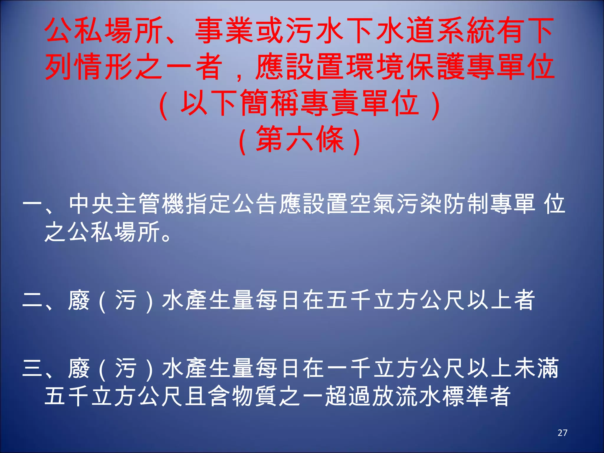 公私場所、事業或污水下水道系統有下列情形之一者，應設置環境保護專單位（以下簡稱專責單位） ( 第六條 ) 一、中央主管機指定公告應設置空氣污染防制專單 位之公私場所。 二、廢（污）水產生量每日在五千立方公尺以上者 三、廢（污）水產生量每日在一千立方公尺以上未滿五千立方公尺且含物質之一超過放流水標準者 