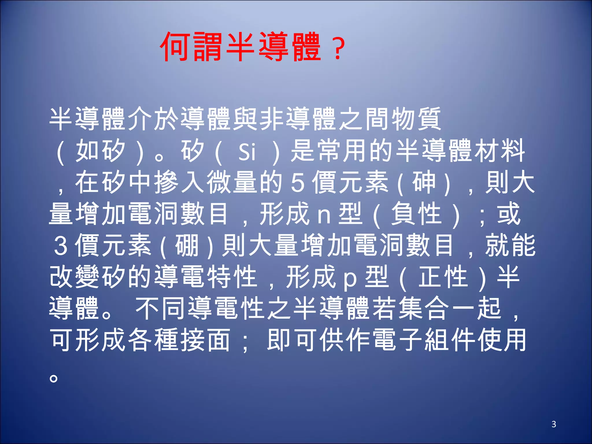 半導體介於導體與非導體之間物質 （如矽）。矽（ Si ）是常用的半導體材料，在矽中摻入微量的５價元素 ( 砷 ) ，則大量增加電洞數目，形成ｎ型（負性）；或３價元素 ( 硼 ) 則大量增加電洞數目，就能改變矽的導電特性，形成ｐ型（正性）半導體。 不同導電性之半導體若集合一起，可形成各種接面； 即可供作電子組件使用。    何謂半導體 ? 