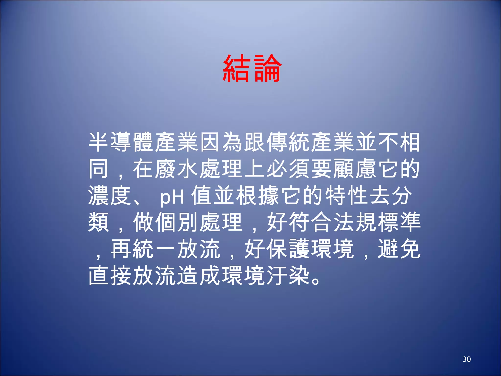 結論 半導體產業因為跟傳統產業並不相同，在廢水處理上必須要顧慮它的濃度、 pH 值並根據它的特性去分類，做個別處理，好符合法規標準，再統一放流，好保護環境，避免直接放流造成環境汙染。 