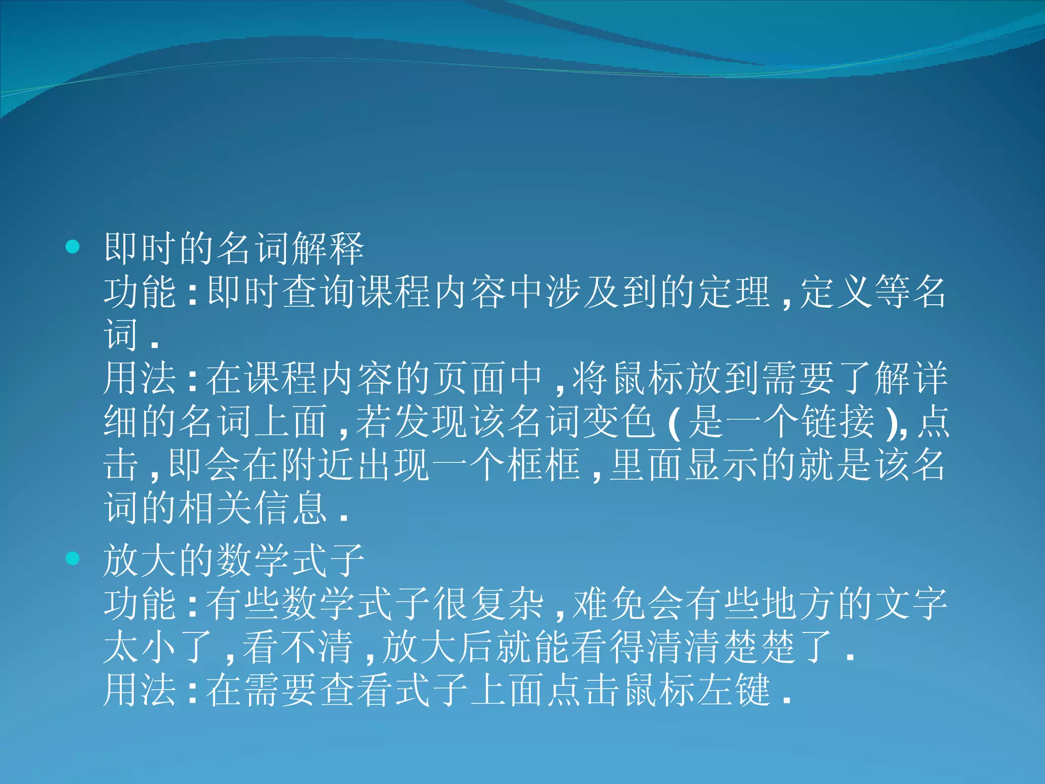 即时的名词解释 功能 : 即时查询课程内容中涉及到的定理 , 定义等名词 . 用法 : 在课程内容的页面中 , 将鼠标放到需要了解详细的名词上面 , 若发现该名词变色 ( 是一个链接 ), 点击 , 即会在附近出现一个框框 , 里面显示的就是该名词的相关信息 .  放大的数学式子 功能 : 有些数学式子很复杂 , 难免会有些地方的文字太小了 , 看不清 , 放大后就能看得清清楚楚了 . 用法 : 在需要查看式子上面点击鼠标左键 .  