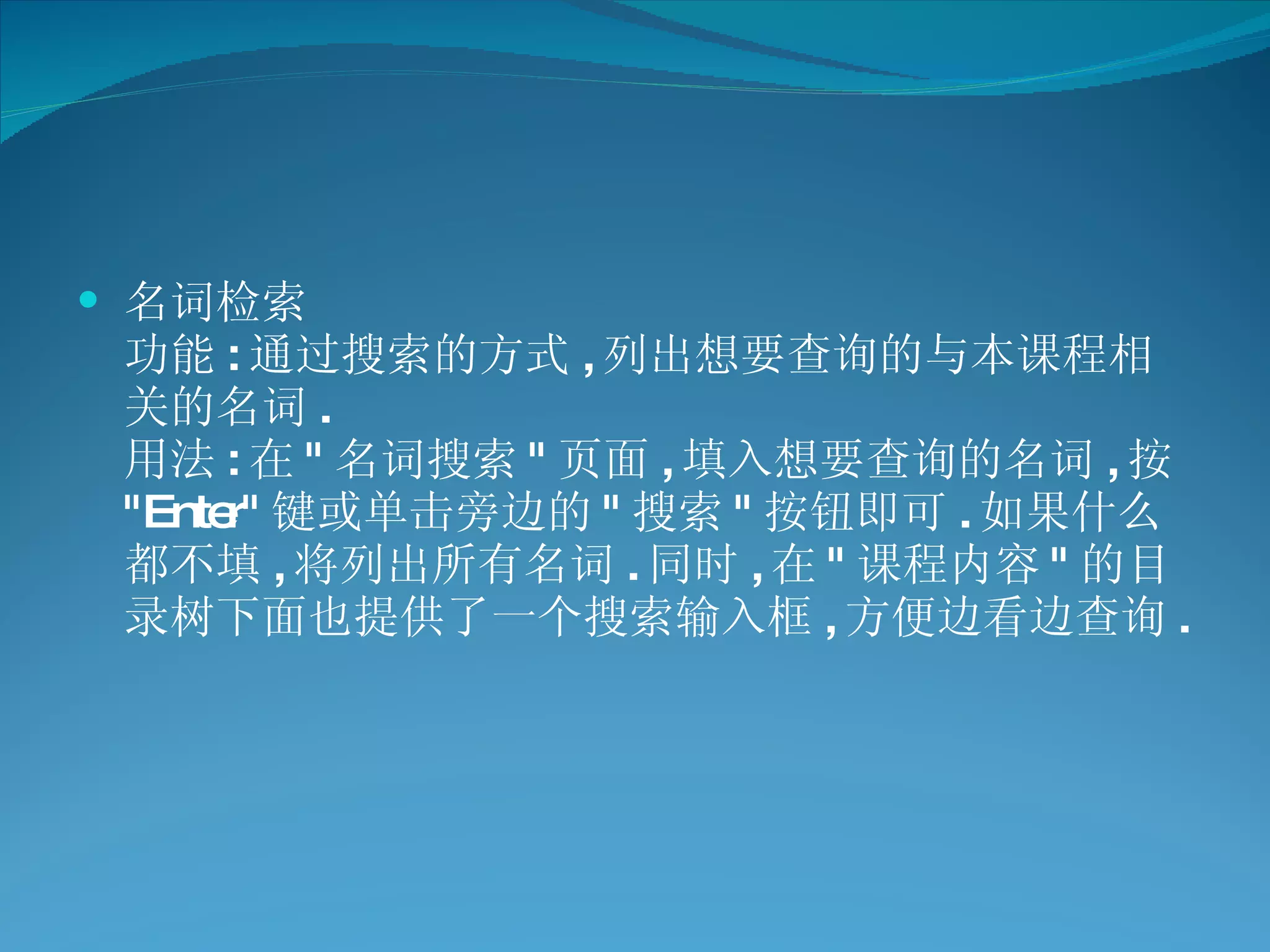 名词检索 功能 : 通过搜索的方式 , 列出想要查询的与本课程相关的名词 . 用法 : 在 " 名词搜索 " 页面 , 填入想要查询的名词 , 按 "Enter" 键或单击旁边的 " 搜索 " 按钮即可 . 如果什么都不填 , 将列出所有名词 . 同时 , 在 " 课程内容 " 的目录树下面也提供了一个搜索输入框 , 方便边看边查询 . 