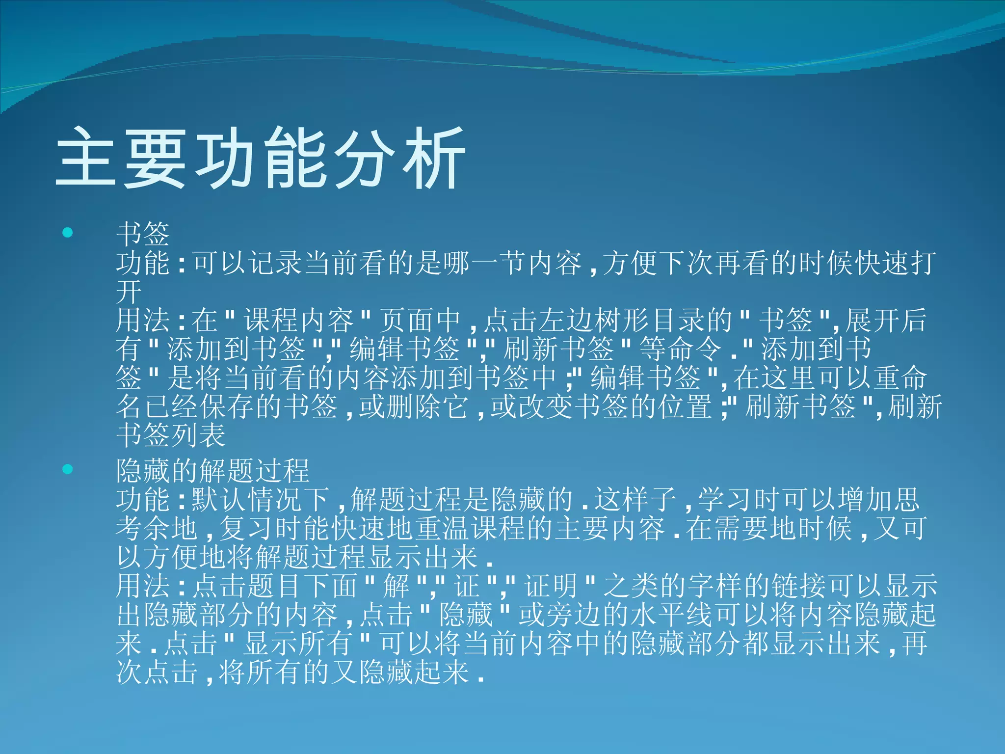 主要功能分析 书签 功能 : 可以记录当前看的是哪一节内容 , 方便下次再看的时候快速打开 用法 : 在 " 课程内容 " 页面中 , 点击左边树形目录的 " 书签 ", 展开后有 " 添加到书签 "," 编辑书签 "," 刷新书签 " 等命令 . " 添加到书签 " 是将当前看的内容添加到书签中 ;" 编辑书签 ", 在这里可以重命名已经保存的书签 , 或删除它 , 或改变书签的位置 ;" 刷新书签 ", 刷新书签列表  隐藏的解题过程 功能 : 默认情况下 , 解题过程是隐藏的 . 这样子 , 学习时可以增加思考余地 , 复习时能快速地重温课程的主要内容 . 在需要地时候 , 又可以方便地将解题过程显示出来 . 用法 : 点击题目下面 " 解 "," 证 "," 证明 " 之类的字样的链接可以显示出隐藏部分的内容 , 点击 " 隐藏 " 或旁边的水平线可以将内容隐藏起来 . 点击 " 显示所有 " 可以将当前内容中的隐藏部分都显示出来 , 再次点击 , 将所有的又隐藏起来 .  