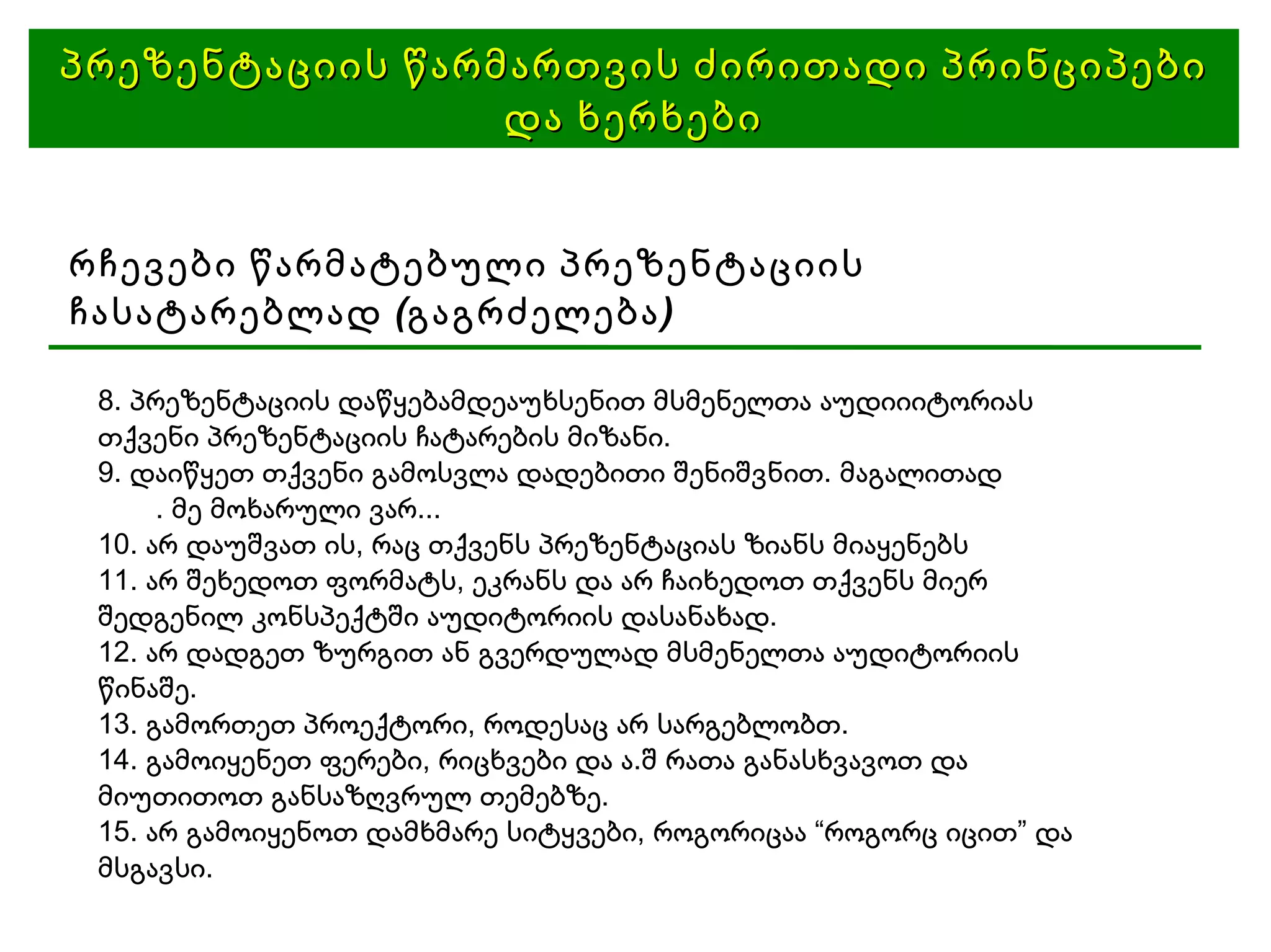 პრეზენტაციის წარმართვის ძირითადი პრინციპები და ხერხები რჩევები წარმატებული პრეზენტაციის ჩასატარებლად (გაგრძელება)‏ 8. პრეზენტაციის დაწყებამდეაუხსენით მსმენელთა აუდიიიტორიას თქვენი პრეზენტაციის ჩატარების მიზანი. 9. დაიწყეთ თქვენი გამოსვლა დადებითი შენიშვნით. მაგალითად . მე მოხარული ვარ... 10. არ დაუშვათ ის, რაც თქვენს პრეზენტაციას ზიანს მიაყენებს 11. არ შეხედოთ ფორმატს, ეკრანს და არ ჩაიხედოთ თქვენს მიერ შედგენილ კონსპექტში აუდიტორიის დასანახად. 12. არ დადგეთ ზურგით ან გვერდულად მსმენელთა აუდიტორიის წინაშე. 13. გამორთეთ პროექტორი, როდესაც არ სარგებლობთ. 14. გამოიყენეთ ფერები, რიცხვები და ა.შ რათა განასხვავოთ და მიუთითოთ განსაზღვრულ თემებზე. 15. არ გამოიყენოთ დამხმარე სიტყვები, როგორიცაა “როგორც იცით” და მსგავსი. 