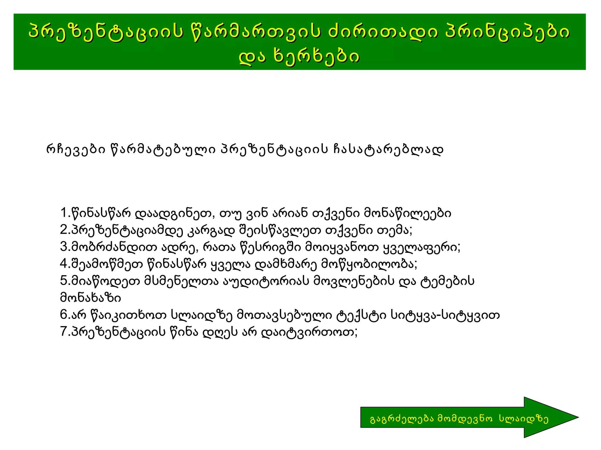 პრეზენტაციის წარმართვის ძირითადი პრინციპები და ხერხები რჩევები წარმატებული პრეზენტაციის ჩასატარებლად წინასწარ დაადგინეთ, თუ ვინ არიან თქვენი მონაწილეები პრეზენტაციამდე კარგად შეისწავლეთ თქვენი თემა; მობრძანდით ადრე, რათა წესრიგში მოიყვანოთ ყველაფერი; შეამოწმეთ წინასწარ ყველა დამხმარე მოწყობილობა; მიაწოდეთ მსმენელთა აუდიტორიას მოვლენების და ტემების მონახაზი არ წაიკითხოთ სლაიდზე მოთავსებული ტექსტი სიტყვა-სიტყვით პრეზენტაციის წინა დღეს არ დაიტვირთოთ; გაგრძელება მომდევნო  სლაიდზე 
