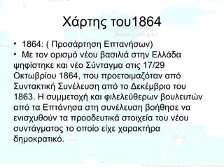 Χάρτης του1864 1864: ( Προσάρτηση Επτανήσων) Με τον ορισμό νέου βασιλιά στην Ελλάδα  ψηφίστηκε και νέο Σύνταγμα στις 17/29  Οκτωβρίου 1864, που προετοιμαζόταν από  Συντακτική Συνέλευση από το Δεκέμβριο του  1863. Η συμμετοχή και φιλελεύθερων βουλευτών  από τα Επτάνησα στη συνέλευση βοήθησε να  ενισχυθούν τα προοδευτικά στοιχεία του νέου  συντάγματος το οποίο είχε χαρακτήρα  δημοκρατικό.  