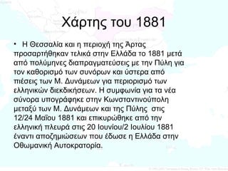 Χάρτης του 1881 Η Θεσσαλία και η περιοχή της Άρτας  προσαρτήθηκαν τελικά στην Ελλάδα το 1881 μετά  από πολύμηνες διαπραγματεύσεις με την Πύλη για  τον καθορισμό των συνόρων και ύστερα από  πιέσεις των Μ. Δυνάμεων για περιορισμό των  ελληνικών διεκδικήσεων. Η συμφωνία για τα νέα  σύνορα υπογράφηκε στην Κωνσταντινούπολη  μεταξύ των Μ. Δυνάμεων και της Πύλης  στις  12/24 Μαΐου 1881 και επικυρώθηκε από την  ελληνική πλευρά στις 20 Ιουνίου/2 Ιουλίου 1881  έναντι αποζημιώσεων που έδωσε η Ελλάδα στην  Οθωμανική Αυτοκρατορία.  