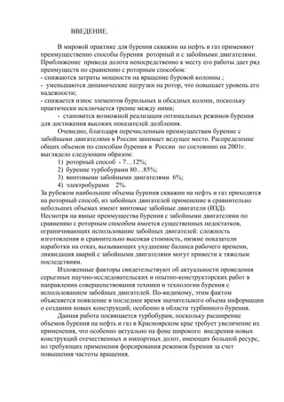 ВВЕДЕНИЕ.

      В мировой практике для бурения скважин на нефть и газ применяют
преимущественно способы бурения роторный и с забойными двигателями.
Приближение привода долота непосредственно к месту его работы дает ряд
преимуществ по сравнению с роторным способом:
- снижаются затраты мощности на вращение буровой колонны ;
- уменьшаются динамические нагрузки на ротор, что повышает уровень его
надежности;
- снижается износ элементов бурильных и обсадных колонн, поскольку
практически исключается трение между ними;
      - становится возможной реализация оптимальных режимов бурения
для достижения высоких показателей долбления.
      Очевидно, благодаря перечисленным преимуществам бурение с
забойными двигателями в России занимает ведущее место. Распределение
общих объемов по способам бурения в России по состоянию на 2001г.
выглядело следующим образом:
      1) роторный способ - 7…12%;
      2) бурение турбобурами 80…85%;
      3) винтовыми забойными двигателями 6%;
      4) электробурами 2%.
За рубежом наибольшие объемы бурения скважин на нефть и газ приходятся
на роторный способ, из забойных двигателей применение в сравнительно
небольших объемах имеют винтовые забойные двигатели (ВЗД).
Несмотря на явные преимущества бурения с забойными двигателями по
сравнению с роторным способом имеется существенных недостатков,
ограничивающих использование забойных двигателей: сложность
изготовления и сравнительно высокая стоимость, низкие показатели
наработки на отказ, вызывающих ухудшение баланса рабочего времени,
ликвидация аварий с забойными двигателями могут привести к тяжелым
последствиям.
      Изложенные факторы свидетельствуют об актуальности проведения
серьезных научно-исследовательских и опытно-конструкторских работ в
направлении совершенствования техники и технологии бурения с
использованием забойных двигателей. По-видимому, этим фактом
объясняется появление в последнее время значительного объема информации
о создании новых конструкций, особенно в области турбинного бурения.
      Данная работа посвящается турбобурам, поскольку расширение
объемов бурения на нефть и газ в Красноярском крае требует увеличение их
применения, что особенно актуально на фоне широкого внедрения новых
конструкций отечественных и импортных долот, имеющих большой ресурс,
но требующих применения форсирования режимов бурения за счет
повышения частоты вращения.
 