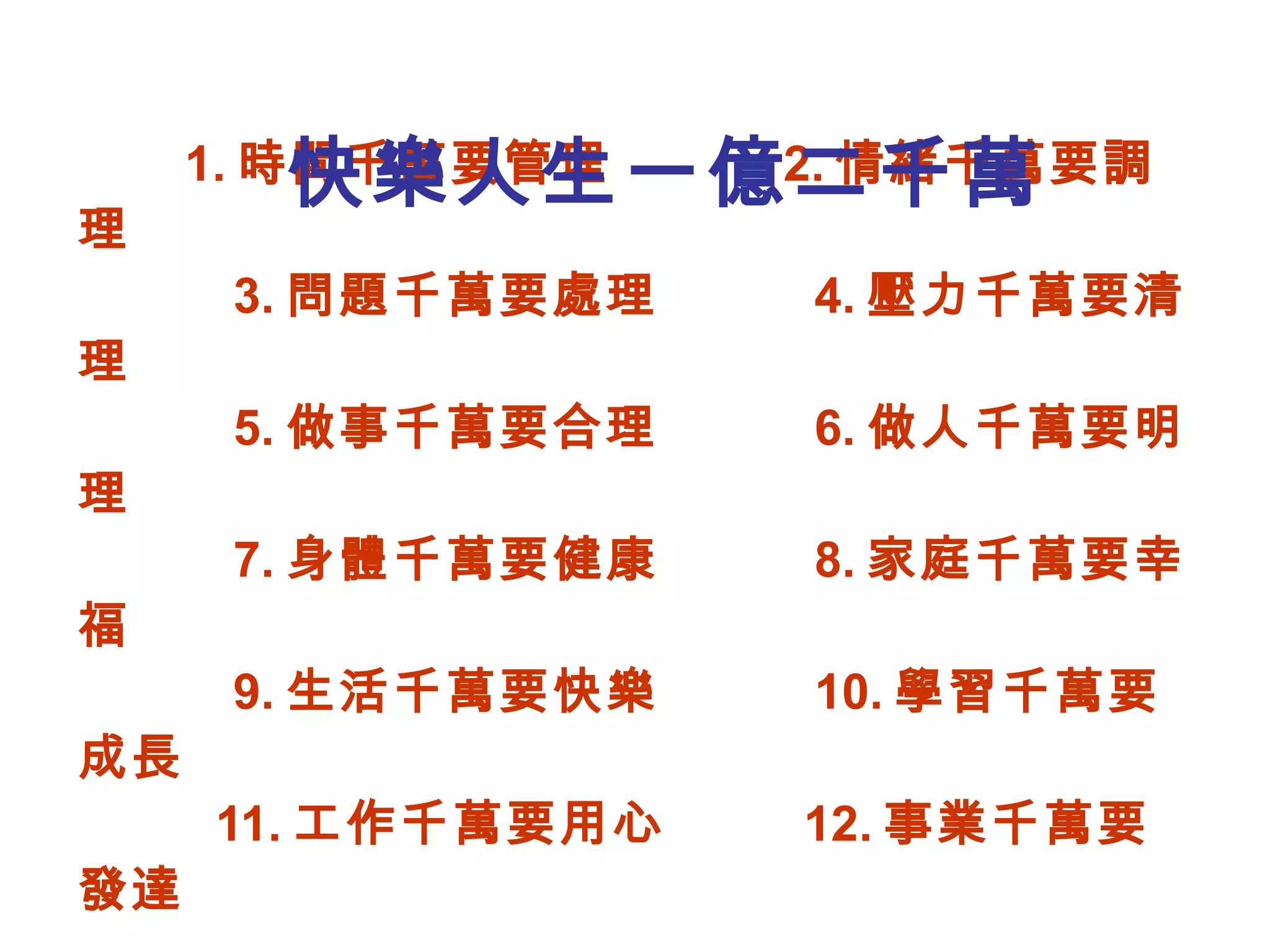 1. 時間千萬要管理  2. 情緒千萬要調理   3. 問題千萬要處理  4. 壓力千萬要清理   5. 做事千萬要合理  6. 做人千萬要明理   7. 身體千萬要健康  8. 家庭千萬要幸福   9. 生活千萬要快樂  10. 學習千萬要成長   11. 工作千萬要用心  12. 事業千萬要發達     社團法人台中市快樂列車協會會長   黃俊銘博士祝福 快樂人生一億二千萬 