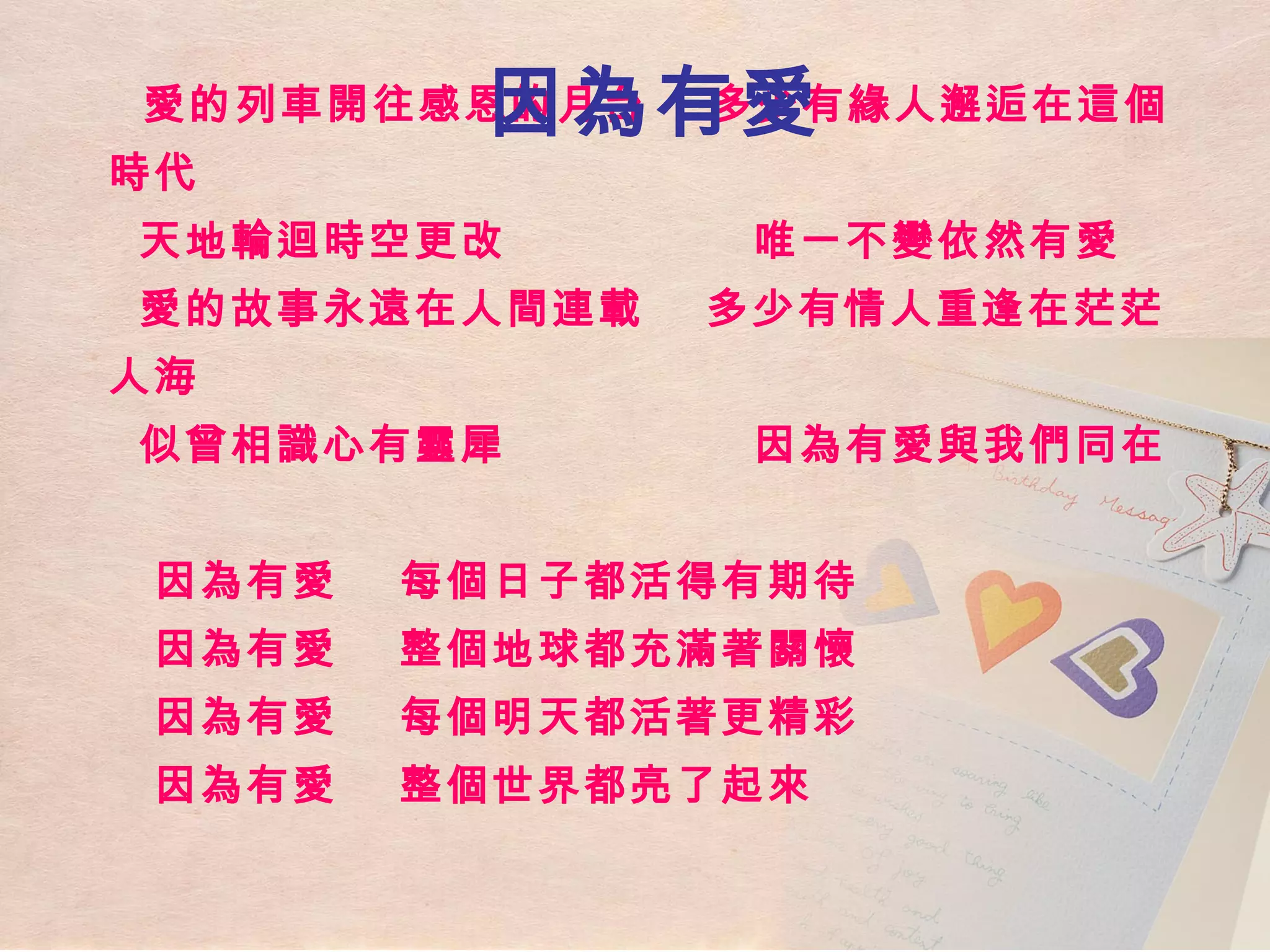 愛的列車開往感恩的月台  多少有緣人邂逅在這個時代   天地輪迴時空更改  唯一不變依然有愛   愛的故事永遠在人間連載  多少有情人重逢在茫茫人海   似曾相識心有靈犀  因為有愛與我們同在     因為有愛  每個日子都活得有期待   因為有愛  整個地球都充滿著關懷   因為有愛  每個明天都活著更精彩   因為有愛  整個世界都亮了起來 因為有愛 