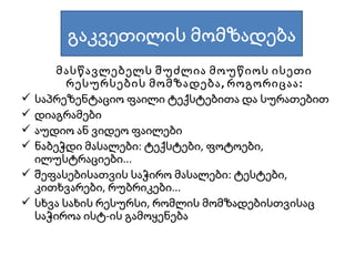 მასწავლებელს შუძლია მოუწიოს ისეთი რესურსების მომზადება, როგორიცაა: საპრეზენტაციო ფაილი ტექსტებითა და სურათებით დიაგრამები აუდიო ან ვიდეო ფაილები ნაბეჭდი მასალები:   ტექსტები, ფოტოები, ილუსტრაციები... შეფასებისათვის საჭირო მასალები: ტესტები, კითხვარები, რუბრიკები... სხვა სახის რესურსი, რომლის მომზადებისთვისაც საჭიროა ისტ-ის გამოყენება გაკვეთილის მომზადება 