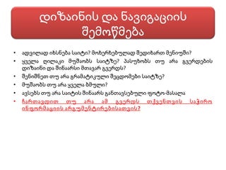 ადვილად იხსნება საიტი? მოხერხებულად შედიხართ მენიუში? ყველა ღილაკი მუშაობს საიტზე? პასუხობს თუ არა გვერდების დიზაინი და შინაარსი მთავარ გვერდს? შენიშნეთ თუ არა გრამატიკული შეცდომები საიტზე? მუშაობს თუ არა ყველა ბმული? ავსებს თუ არა საიტის შინაარს განთავსებული ფოტო-მასალა ჩართავდით თუ არა ამ გვერდს თქვენთვის საჭირო ინფორმაციის არგუმენტირებისათვის? დიზაინის და ნავიგაციის შემოწმება 