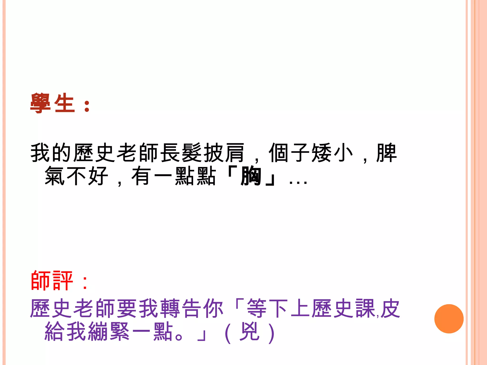 學生 : 我的歷史老師長髮披肩，個子矮小，脾氣不好，有一點點 「胸」 … 師評： 歷史老師要我轉告你「等下上歷史課﹐皮給我繃緊一點。」（兇） 