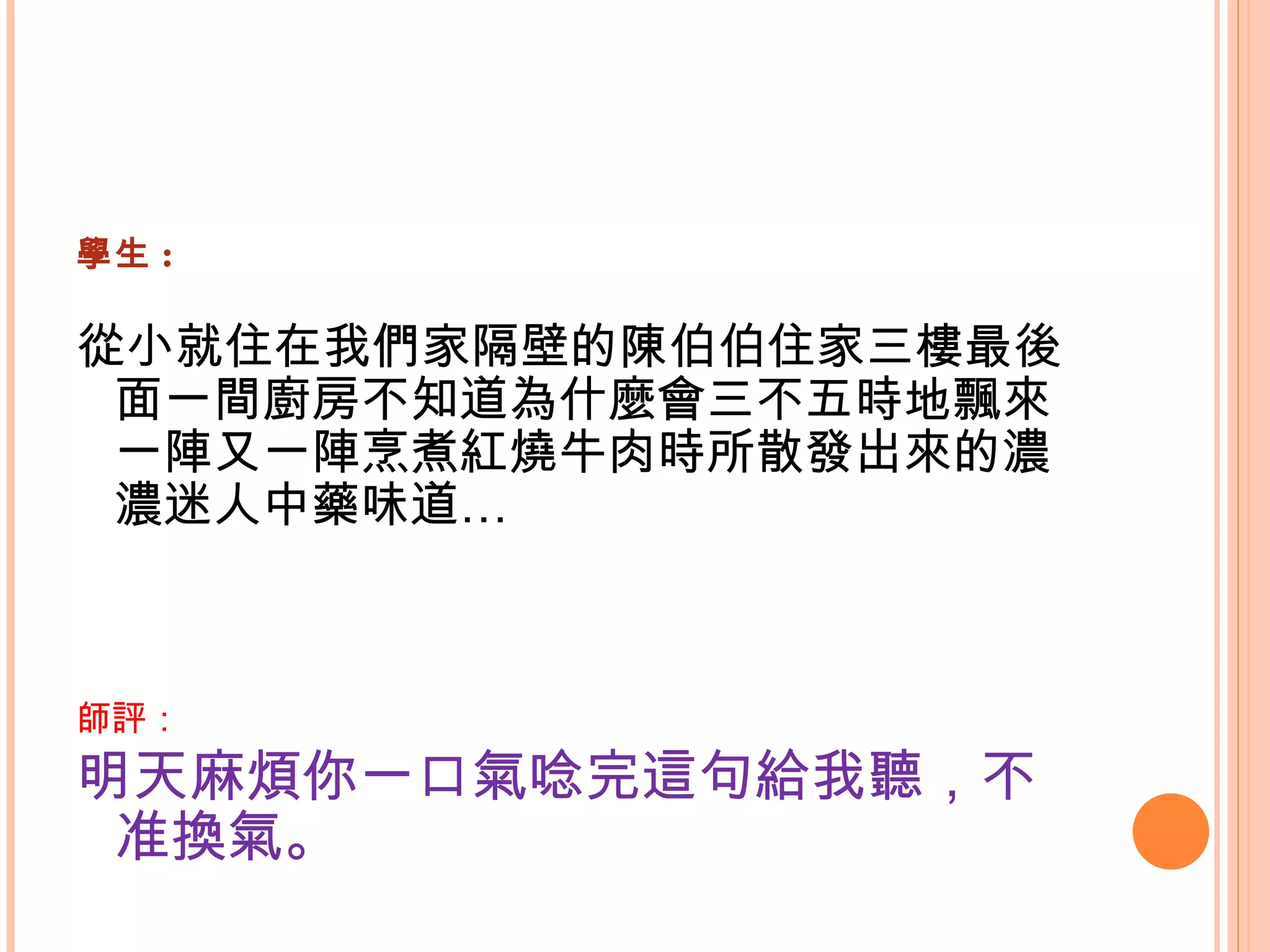 學生 : 從小就住在我們家隔壁的陳伯伯住家三樓最後面一間廚房不知道為什麼會三不五時地飄來一陣又一陣烹煮紅燒牛肉時所散發出來的濃濃迷人中藥味道…   師評： 明天麻煩你一口氣唸完這句給我聽，不准換氣。   