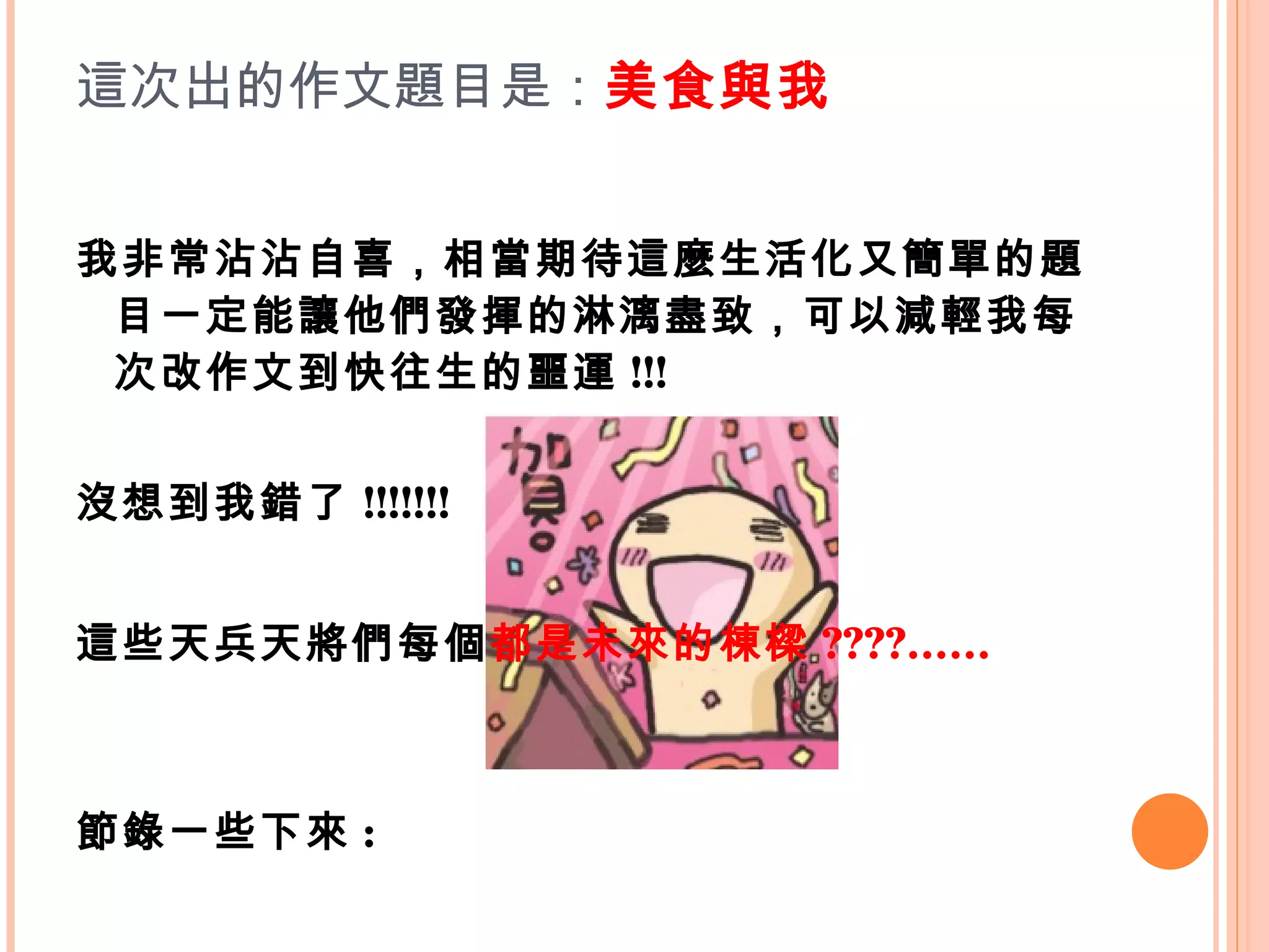 這次出的作文題目是： 美食與我 我非常沾沾自喜，相當期待這麼生活化又簡單的題目一定能讓他們發揮的淋漓盡致，可以減輕我每次改作文到快往生的噩運 !!! 沒想到我錯了 !!!!!!!  這些天兵天將們每個 都是未來的棟樑 ????…… 節錄一些下來 : 