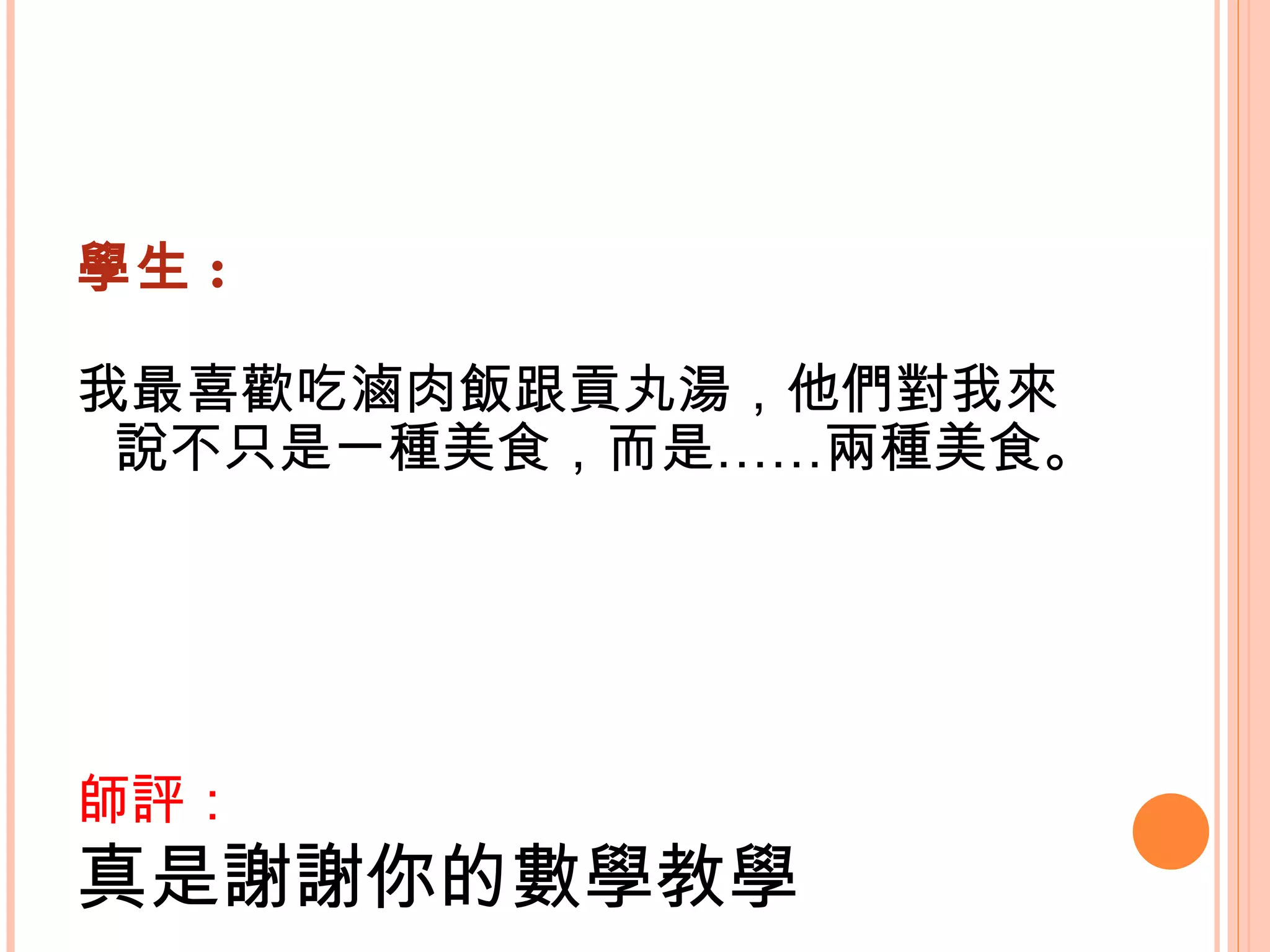 學生 : 我最喜歡吃滷肉飯跟貢丸湯，他們對我來說不只是一種美食，而是……兩種美食。    師評： 真是謝謝你的數學教學   