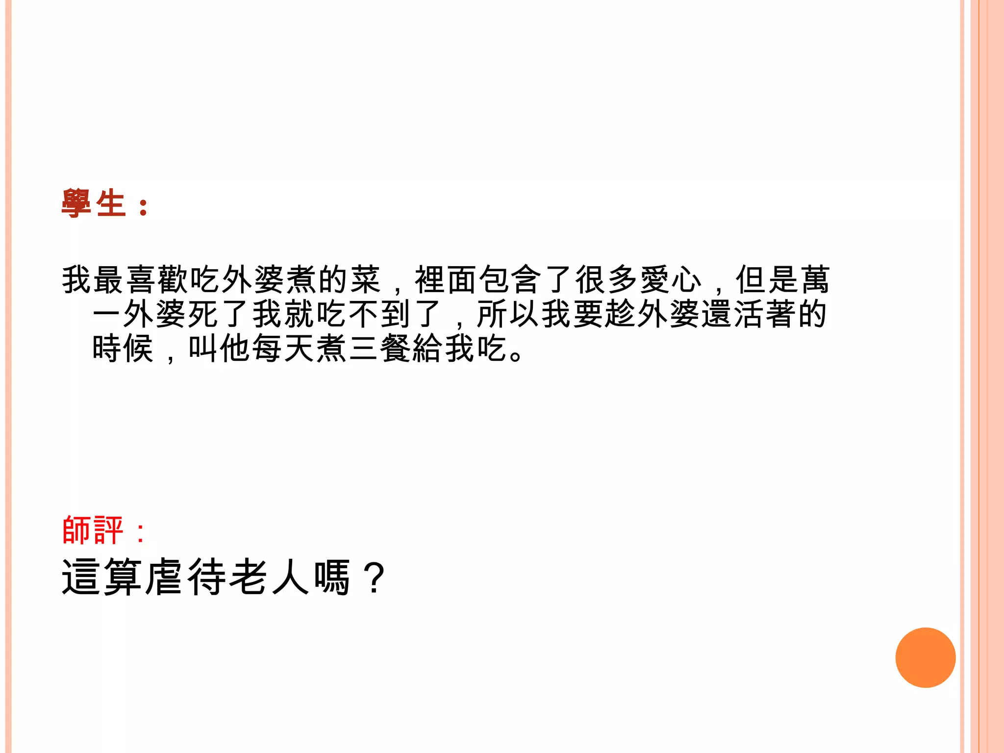 學生 : 我最喜歡吃外婆煮的菜，裡面包含了很多愛心，但是萬一外婆死了我就吃不到了，所以我要趁外婆還活著的時候，叫他每天煮三餐給我吃。   師評： 這算虐待老人嗎？   