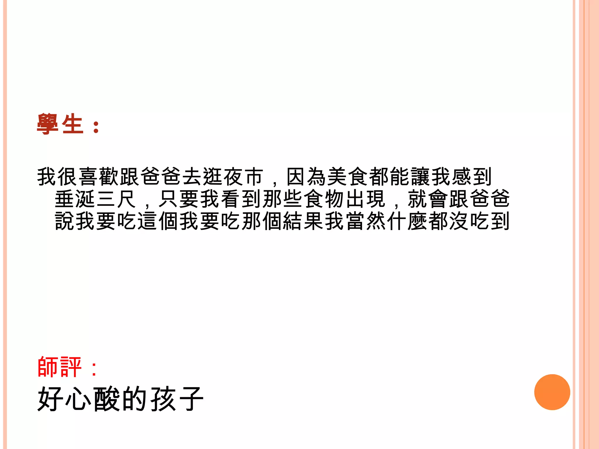 學生 : 我很喜歡跟爸爸去逛夜市，因為美食都能讓我感到垂涎三尺，只要我看到那些食物出現，就會跟爸爸說我要吃這個我要吃那個結果我當然什麼都沒吃到    師評： 好心酸的孩子   