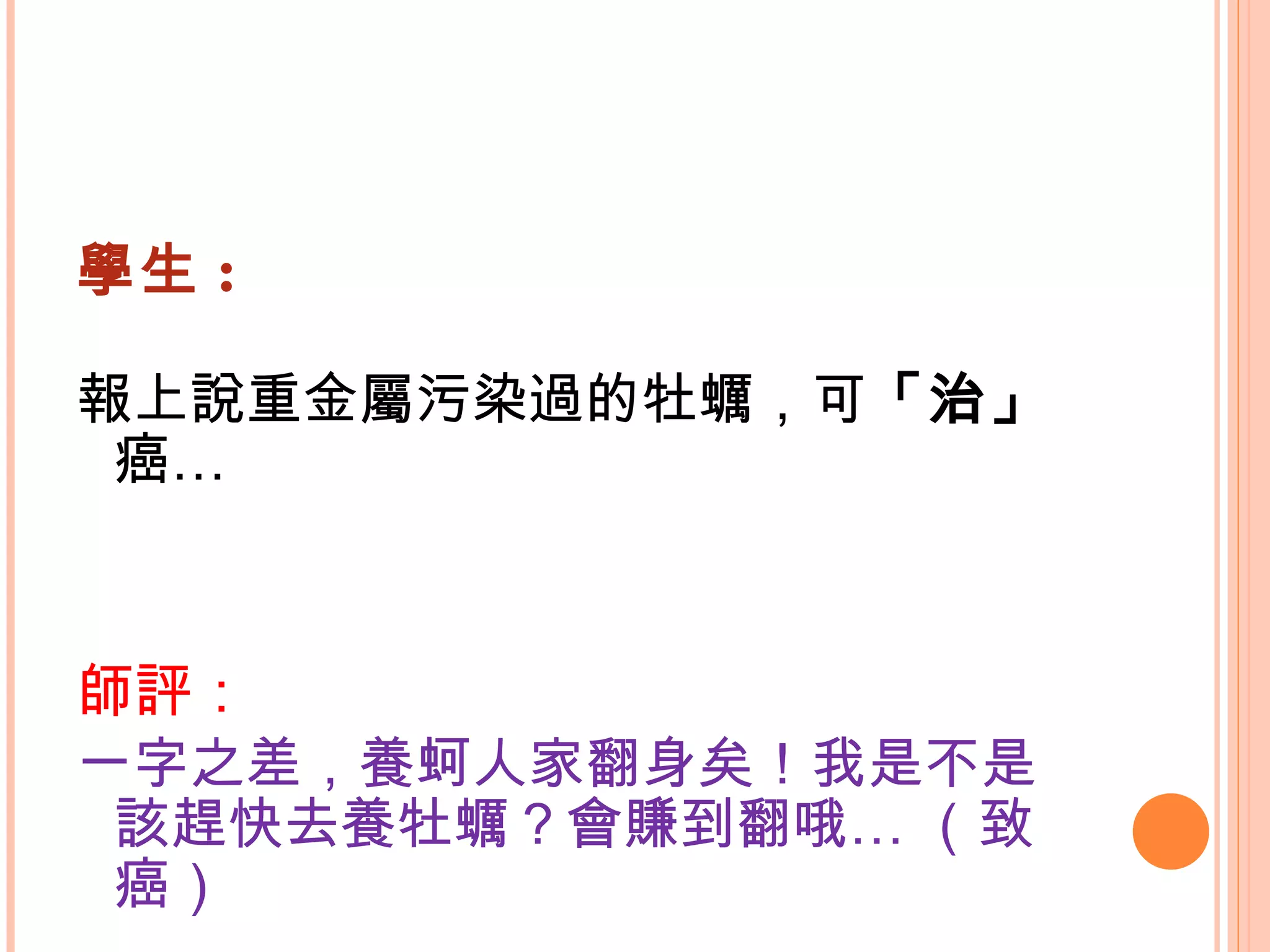 學生 : 報上說重金屬污染過的牡蠣，可 「治」 癌…   師評： 一字之差，養蚵人家翻身矣！我是不是該趕快去養牡蠣？會賺到翻哦… （致癌） 