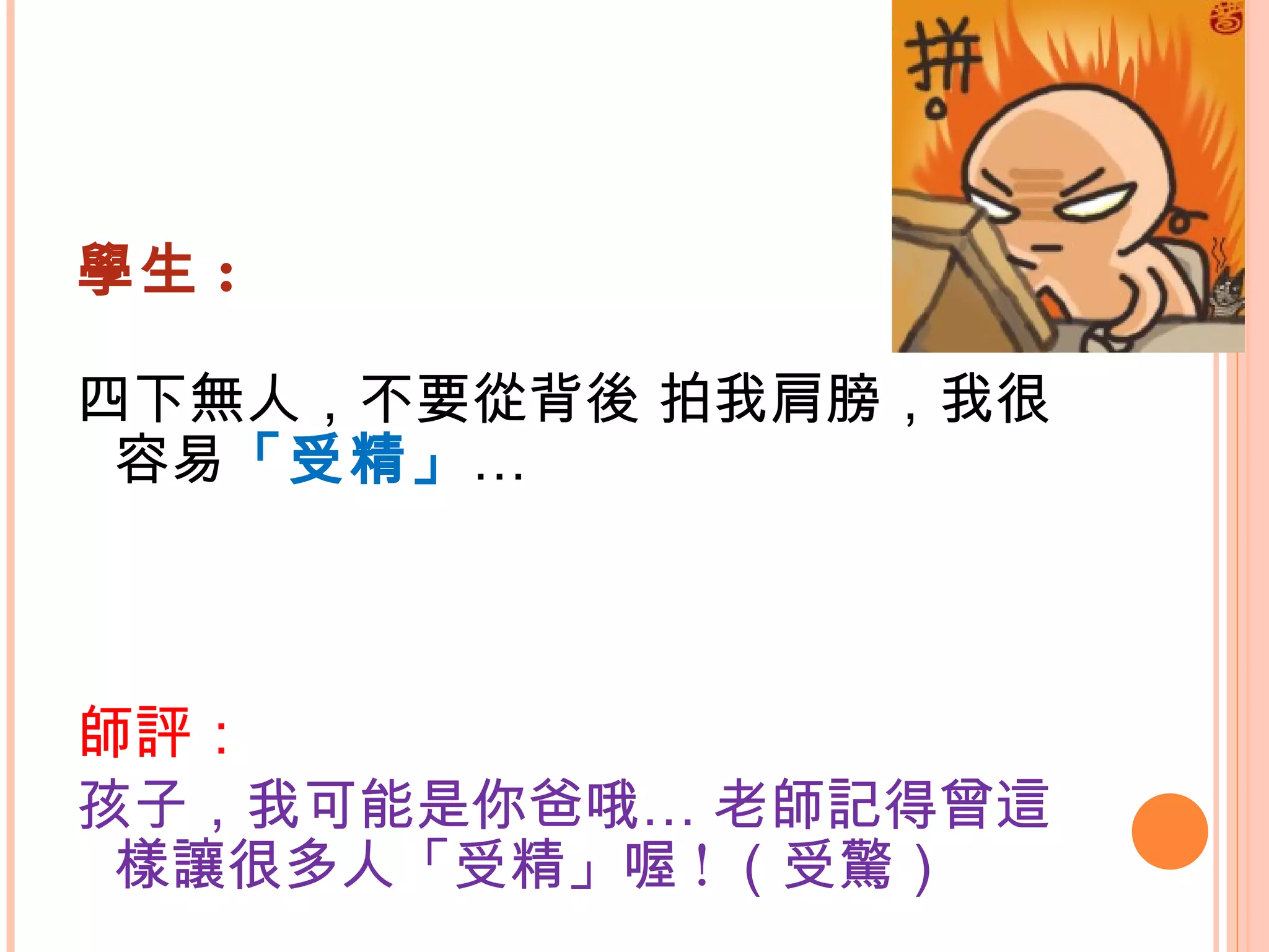 學生 : 四下無人，不要從背後 拍我肩膀，我很容易 「受精」 … 師評： 孩子，我可能是你爸哦… 老師記得曾這樣讓很多人「受精」喔 ! （受驚） 