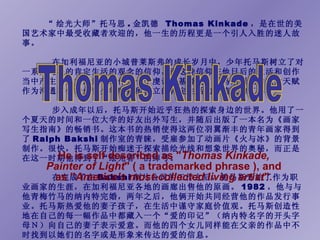 He is self described as &quot; Thomas Kinkade, Painter of Light &quot; ( a trademarked phrase ), and as &quot; America's most-collected living artist &quot;. “ 绘光大师”托马思 . 金凯德  Thomas Kinkade ，是在世的美国艺术家中最受收藏者欢迎的，他一生的历程更是一个引人入胜的迷人故事。 　　 在加利福尼亚的小城普莱斯弗的成长岁月中，少年托马斯树立了对一系列纯朴的肯定生活的观念的信仰，而这种信仰在他日后的生活和创作当中产生了巨大的影响。作为一个虔诚的基督徒，托马斯用他的艺术天赋作为沟通和传播他青少年时期所树立的肯定生活的价值观的工具。 　　  步入成年以后，托马斯开始近乎狂热的探索身边的世界。他用了一个夏天的时间和一位大学的好友出外写生，并随后出版了一本名为《画家写生指南》的畅销书。这本书的热销使得这两位羽翼渐丰的青年画家得到了 Ralph Bakshi 制作室的青睐，受雇参加了动画片《火与冰》的背景制作。很快，托马斯开始痴迷于探索描绘光线和想象世界的奥秘，而正是在这一时期他得到了“绘光者”的绰号。  　　 在完成了在 Bakshi 制片公司的工作之后，托马斯开始了作为职业画家的生涯，在加利福尼亚各地的画廊出售他的原画。 1982 ，他与与他青梅竹马的纳内特完婚，两年之后，他俩开始共同经营他的作品发行事业。托马斯热爱他的妻子孩子，在生活中谨守家庭价值观。托马斯创造性地在自己的每一幅作品中都藏入一个“爱的印记”（纳内特名字的开头字母Ｎ）向自己的妻子表示爱意。而他的四个女儿同样能在父亲的作品中不时找到以她们的名字或是形象来传达的爱的信息。   Thomas Kinkade 