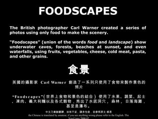 FOODSCAPES The British photographer Carl Warner created a series of photos using only food to make the scenery. “ Foodscapes” (union of the words  food  and  landscape ) show underwater caves, forests, beaches at sunset, and even waterfalls, using fruits, vegetables, cheese, cold meat, pasta, and other grains. 食景 英國的攝影家  Carl Warner  創造了一系列只使用了食物來製作景色的照片 “ Foodscapes”( 世界上食物和景色的結合 )  使用了水果、蔬菜、起士、凍肉、義大利麵以及各式榖物，秀出了水底洞穴 ,  森林 ,  日落海灘，甚至是瀑布。 中文乃業餘翻譯 ,  如有不妥 ,  請多包含 ,  並參照原文 感恩 the Chinese is translated by amateur, if you see anything wrong please refer to the English. Thx Yen-Liang 2008.07 