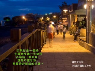 如果你是一個蚌， 你願意受盡一生痛苦 而凝結一粒珍珠， 還是不要珍珠， 寧願舒舒服服的活著？   阿道的攝影工作坊 攝於淡水河 