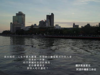 我也相信，人生不要太圓滿，有個缺口讓福氣流向別人是 很美的一件事， 你不需擁有全部的東西， 若你樣樣俱全， 那別人吃什麼呢？   阿道的攝影工作坊 攝於高雄愛河 