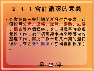 2-4-1 會計循環的意義 企業在每一會計期間所發生之交易，必須按照 分錄、過帳、試算、調整、結帳 、 編表 等六個程序，前三項是平時的經營性工作，後三項是期末結束時應做的整理工作，而此工作一期又一期的週而復始，謂之 會計循環 （亦稱會計程序）。 