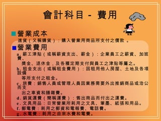 會計科目 - 費用 營業成本 進貨（又稱購貨）：購入營業用商品所支付之價款 。 營業費用 a. 薪工津貼（或稱薪資支出、薪金）：企業員工之薪資、加班費、 獎金、退休金，及各種定期支付與員工之津貼等屬之。 b. 租金支出（或稱租金費用）：因租用他人房屋、土地及各項設備 等所支付之租金。 c. 旅費：銷售人員或管理人員因業務需要外出推銷商品或洽公而支 出之車資和膳雜費。 d. 銷貨運費（簡稱運費）：售出商品而付出之運費。 e. 文具用品：日常營業所耗用之文具、筆墨、紙張和用品。 f. 郵電費：耗用之郵資和電報費、電話費。 g. 水電費：耗用之自來水費和電費。 