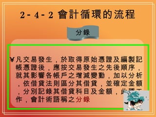 2-4-2 會計循環的流程 凡交易發生，於取得原始憑證及編製記帳憑證後，應按交易發生之先後順序，就其影響各帳戶之增減變動，加以分析，依借貸法則區分其借貸，並確定金額，分別記錄其借貸科目及金額，此種工作，會計術語稱之 分錄   分錄 
