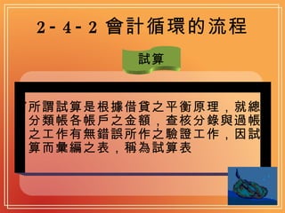 2-4-2 會計循環的流程 試算 所謂試算是根據借貸之平衡原理，就總分類帳各帳戶之金額，查核分錄與過帳之工作有無錯誤所作之驗證工作，因試算而彙編之表，稱為試算表   