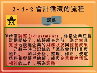 2-4-2 會計循環的流程 所謂 調整 (adjustment) ，係指企業在會計期間終了，結帳編表之前，為 允當 且 充分 地表達企業的 財務狀況 與 經營成果 ，乃將平時已記錄的「某些會計科目與帳戶」，加以分析、整理、修正，使這些科目與帳戶餘額，能與 企業實際情況相符 的工作，稱為 調整 。 調整 