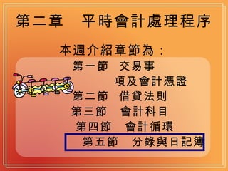 第二章　平時會計處理程序 本週介紹章節為： 第一節  交易事 項及會計憑證 第二節  借貸法則 第三節　會計科目 第四節　會計循環 第五節　分錄與日記簿 