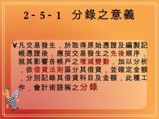 2-5-1  分錄之意義 凡交易發生，於取得原始憑證及編製記帳憑證後，應按交易發生之 先後 順序，就其影響各帳戶之 增減變動 ，加以分析，依 借貸法則 區分其借貸，並確定金額，分別記錄其借貸科目及金額，此種工作，會計術語稱之 分錄   