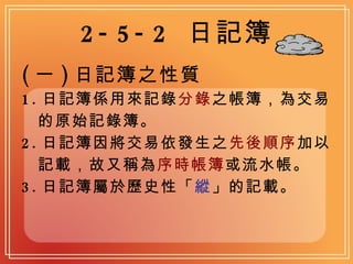 2-5-2  日記簿 ( 一 ) 日記簿之性質 1. 日記簿係用來記錄 分錄 之帳簿，為交易 的原始記錄簿。 2. 日記簿因將交易依發生之 先後順序 加以 記載，故又稱為 序時帳簿 或流水帳。 3. 日記簿屬於歷史性「 縱 」的記載。 