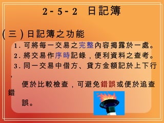 2-5-2  日記簿 ( 三 ) 日記簿之功能 1. 可將每一交易之 完整 內容揭露於一處。 2. 將交易作 序時 記錄，便利資料之查考。 3. 同一交易中借方、貸方金額記於上下行， 便於比較檢查，可避免 錯誤 或便於追查錯 誤。 