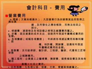 會計科目 - 費用 營業費用 n. 壞帳（又稱呆帳損失）：凡因營業行為如銷售貨品而取得之應收票 據，及所發生之應收帳款，而無法收回之 部分。 o. 修繕費：建築物及各項設備之修理及維護費用屬之。 p. 折舊：固定資產的成本支出，按耐用年限逐年攤轉成費用的金額。 q. 各項攤銷（或稱各項攤提）：年終將各項遞延費用和專利權、版 權、特許權、開辦費，按應有年限逐 年攤轉成費用的金額。 r. 勞務費：支付給律師、會計師、工程師、醫師、代書和工匠等勞務 之報酬費用。 s. 職工福利：企業員工之醫療費、撫卹費、婚喪補助費及其他有關改 善職工生活之費用。 t. 自由捐贈：凡各項公益、慈善、文教、愛國等捐獻屬之。 u. 書報雜誌：凡訂閱書報、雜誌、期刊之支出。 v. 雜費：不屬於上述各項的支出。 