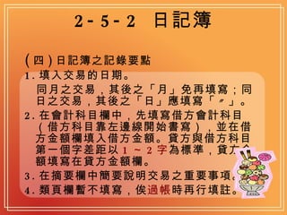 2-5-2  日記簿 ( 四 ) 日記簿之記錄要點 1. 填入交易的日期。 同月之交易，其後之「月」免再填寫；同日之交易，其後之「日」應填寫「〃」。 2. 在會計科目欄中，先填寫借方會計科目（借方科目靠左邊線開始書寫），並在借方金額欄填入借方金額。貸方與借方科目第一個字差距以 1 ～ 2 字 為標準，貸方金額填寫在貸方金額欄。 3. 在摘要欄中簡要說明交易之重要事項。 4. 類頁欄暫不填寫，俟 過帳 時再行填註。 