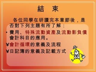 結  束 各位同學在研讀完本章節後，是否對下列主題有所了解： 費用、 特殊流動資產 及 流動影負債 會計科目的應用。 會計循環 的意義及流程 日記簿的意義及記載方式 